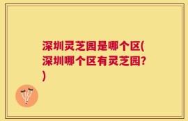 深圳灵芝园是哪个区(深圳哪个区有灵芝园？)