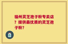 福州灵芝孢子粉专卖店？提供最优质的灵芝孢子粉？
