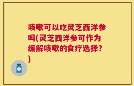 咳嗽可以吃灵芝西洋参吗(灵芝西洋参可作为缓解咳嗽的食疗选择？)