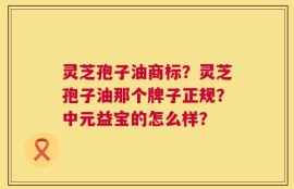灵芝孢子油商标？灵芝孢子油那个牌子正规？中元益宝的怎么样？