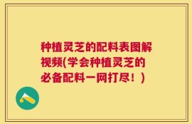 种植灵芝的配料表图解视频(学会种植灵芝的必备配料一网打尽！)