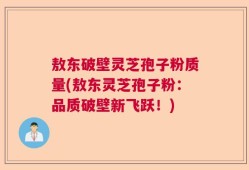 敖东破壁灵芝孢子粉质量(敖东灵芝孢子粉：品质破壁新飞跃！)