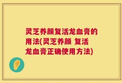 灵芝养颜复活龙血膏的用法(灵芝养颜 复活龙血膏正确使用方法)
