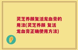 灵芝养颜复活龙血膏的用法(灵芝养颜 复活龙血膏正确使用方法)