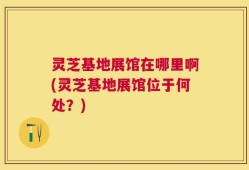 灵芝基地展馆在哪里啊(灵芝基地展馆位于何处？)