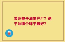 灵芝孢子油生产厂？孢子油哪个牌子最好？
