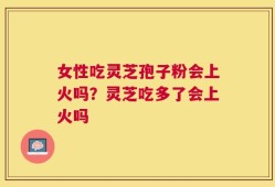 女性吃灵芝孢子粉会上火吗？灵芝吃多了会上火吗