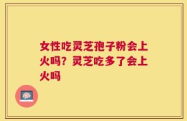 女性吃灵芝孢子粉会上火吗？灵芝吃多了会上火吗