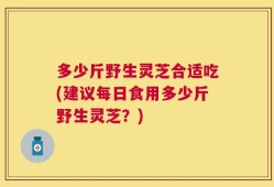 多少斤野生灵芝合适吃(建议每日食用多少斤野生灵芝？)