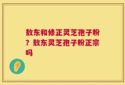 敖东和修正灵芝孢子粉？敖东灵芝孢子粉正宗吗