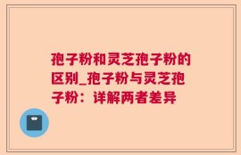 孢子粉和灵芝孢子粉的区别_孢子粉与灵芝孢子粉：详解两者差异