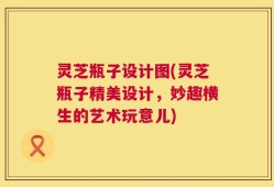 灵芝瓶子设计图(灵芝瓶子精美设计，妙趣横生的艺术玩意儿)