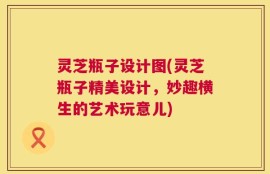 灵芝瓶子设计图(灵芝瓶子精美设计，妙趣横生的艺术玩意儿)