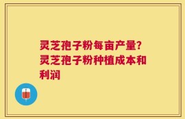 灵芝孢子粉每亩产量？灵芝孢子粉种植成本和利润
