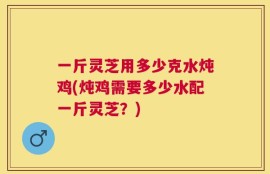 一斤灵芝用多少克水炖鸡(炖鸡需要多少水配一斤灵芝？)