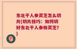 东北干人参灵芝怎么切片(切片技巧：如何切好东北干人参和灵芝？)