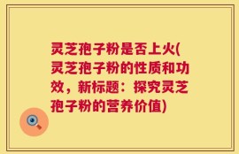 灵芝孢子粉是否上火(灵芝孢子粉的性质和功效，新标题：探究灵芝孢子粉的营养价值)
