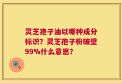 灵芝孢子油以哪种成分标识？灵芝孢子粉破壁99%什么意思？