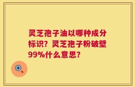 灵芝孢子油以哪种成分标识？灵芝孢子粉破壁99%什么意思？