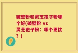 破壁粉和灵芝孢子粉哪个好(破壁粉 vs 灵芝孢子粉：哪个更优？)