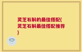 灵芝石斛的最佳搭配(灵芝石斛最佳搭配推荐)