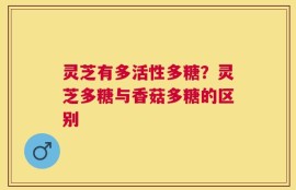 灵芝有多活性多糖？灵芝多糖与香菇多糖的区别