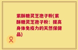 紫酥糖灵芝孢子粉(紫酥糖灵芝孢子粉：提高身体免疫力的天然保健品)