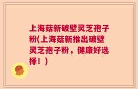 上海菇新破壁灵芝孢子粉(上海菇新推出破壁灵芝孢子粉，健康好选择！)