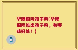 华臻国际孢子粉(华臻国际推出孢子粉，有哪些好处？)