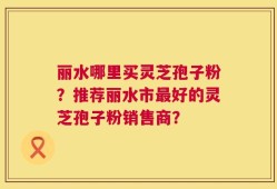 丽水哪里买灵芝孢子粉？推荐丽水市最好的灵芝孢子粉销售商？