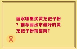 丽水哪里买灵芝孢子粉？推荐丽水市最好的灵芝孢子粉销售商？