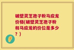 破壁灵芝孢子粉马应龙价格(破壁灵芝孢子粉和马应龙的价位是多少？)