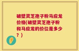 破壁灵芝孢子粉马应龙价格(破壁灵芝孢子粉和马应龙的价位是多少？)