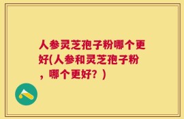 人参灵芝孢子粉哪个更好(人参和灵芝孢子粉，哪个更好？)