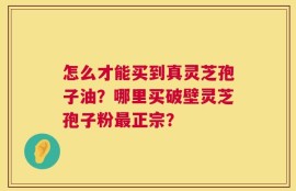 怎么才能买到真灵芝孢子油？哪里买破壁灵芝孢子粉最正宗？