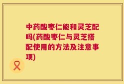 中药酸枣仁能和灵芝配吗(药酸枣仁与灵芝搭配使用的方法及注意事项)