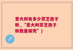 意大利有多少灵芝孢子粉_“意大利灵芝孢子粉数量探究”)