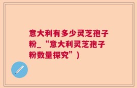 意大利有多少灵芝孢子粉_“意大利灵芝孢子粉数量探究”)