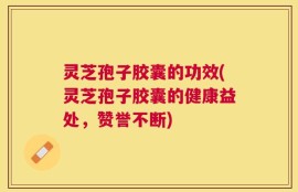灵芝孢子胶囊的功效(灵芝孢子胶囊的健康益处，赞誉不断)