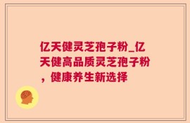 亿天健灵芝孢子粉_亿天健高品质灵芝孢子粉，健康养生新选择