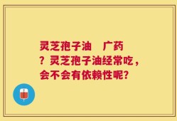 灵芝孢子油   广药？灵芝孢子油经常吃，会不会有依赖性呢？