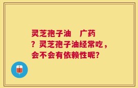灵芝孢子油   广药？灵芝孢子油经常吃，会不会有依赖性呢？