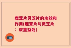 鹿茸片灵芝片的功效和作用(鹿茸片与灵芝片：双重益处)