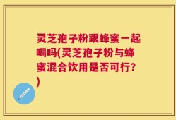 灵芝孢子粉跟蜂蜜一起喝吗(灵芝孢子粉与蜂蜜混合饮用是否可行？)