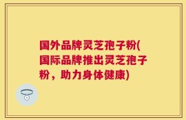 国外品牌灵芝孢子粉(国际品牌推出灵芝孢子粉，助力身体健康)
