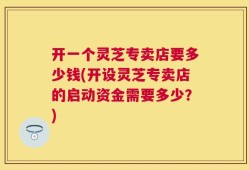 开一个灵芝专卖店要多少钱(开设灵芝专卖店的启动资金需要多少？)