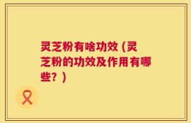 灵芝粉有啥功效 (灵芝粉的功效及作用有哪些？)