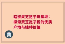 临桂灵芝孢子粉基地：探索灵芝孢子粉的优质产地与独特价值