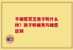 不破壁灵芝孢子粉什么样？孢子粉破壳与破壁区别