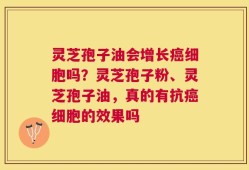 灵芝孢子油会增长癌细胞吗？灵芝孢子粉、灵芝孢子油，真的有抗癌细胞的效果吗